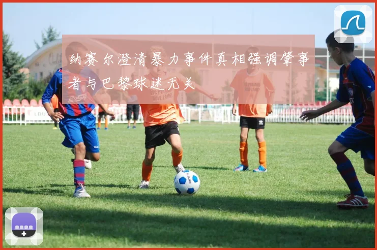 纳赛尔澄清暴力事件真相强调肇事者与巴黎球迷无关
