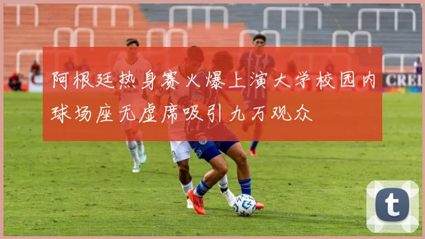 阿根廷热身赛火爆上演大学校园内球场座无虚席吸引九万观众