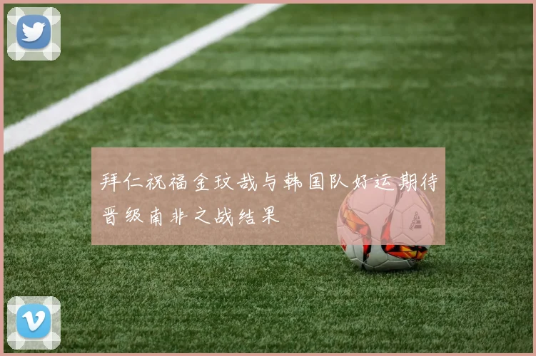 拜仁祝福金玟哉与韩国队好运期待晋级南非之战结果