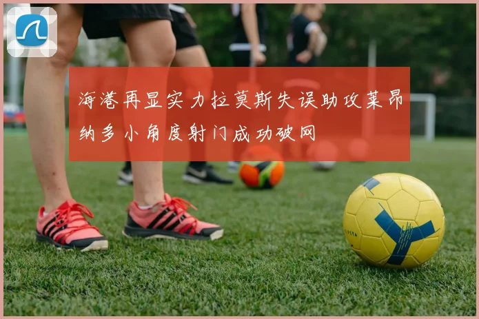 海港再显实力拉莫斯失误助攻莱昂纳多小角度射门成功破网