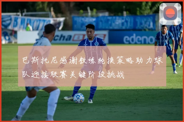 巴斯托尼感谢教练轮换策略助力球队迎接联赛关键阶段挑战
