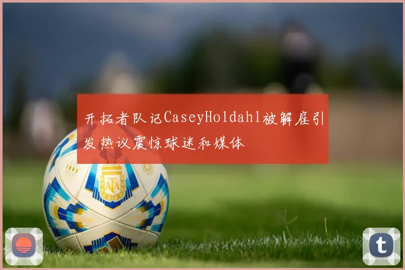 开拓者队记CaseyHoldahl被解雇引发热议震惊球迷和媒体