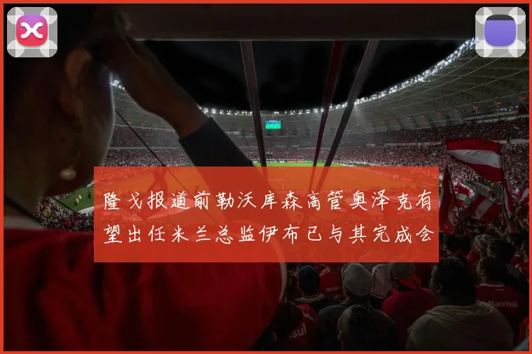 隆戈报道前勒沃库森高管奥泽克有望出任米兰总监伊布已与其完成会面