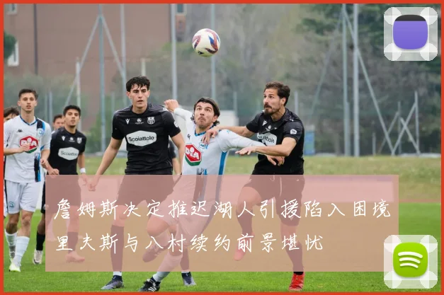 詹姆斯决定推迟湖人引援陷入困境里夫斯与八村续约前景堪忧