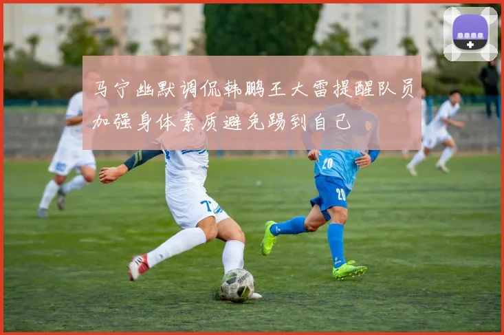 马宁幽默调侃韩鹏王大雷提醒队员加强身体素质避免踢到自己
