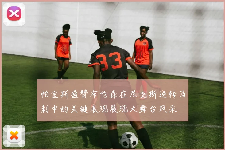 帕金斯盛赞布伦森在尼克斯逆转马刺中的关键表现展现大舞台风采