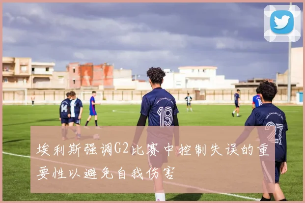 埃利斯强调G2比赛中控制失误的重要性以避免自我伤害