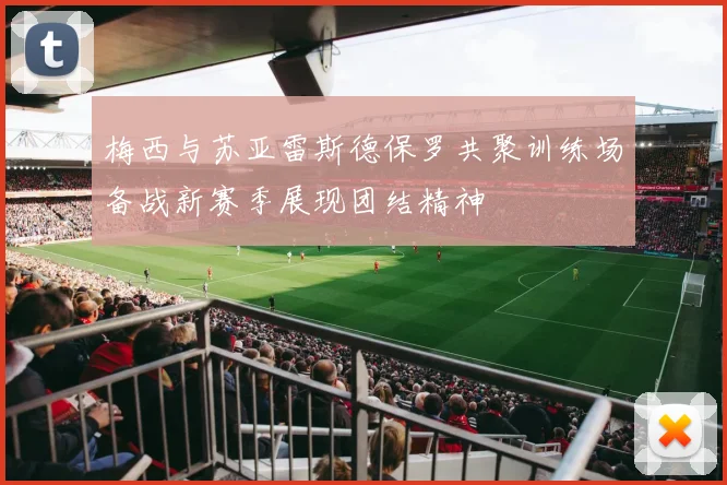 梅西与苏亚雷斯德保罗共聚训练场备战新赛季展现团结精神