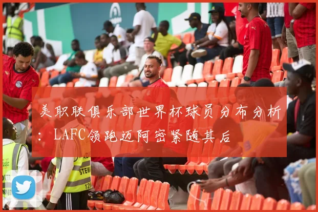 美职联俱乐部世界杯球员分布分析：LAFC领跑迈阿密紧随其后