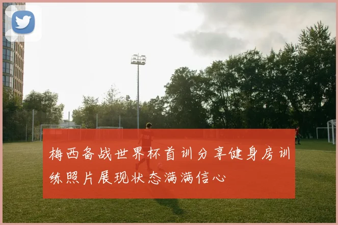 梅西备战世界杯首训分享健身房训练照片展现状态满满信心