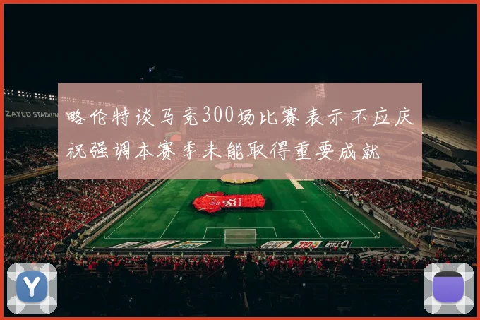 略伦特谈马竞300场比赛表示不应庆祝强调本赛季未能取得重要成就