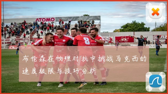 布伦森在物理对抗中挑战马克西的速度极限与技巧分析
