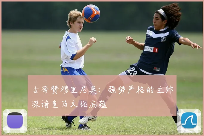 古蒂赞穆里尼奥：强势严格的主帅深谙皇马文化底蕴