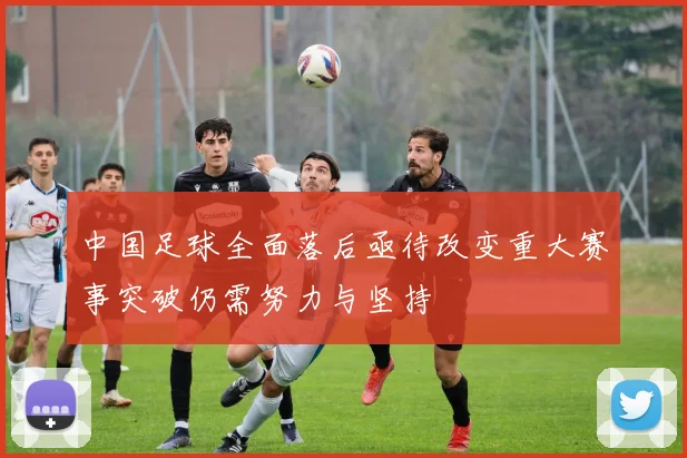 中国足球全面落后亟待改变重大赛事突破仍需努力与坚持