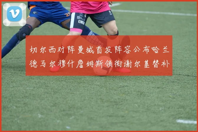 切尔西对阵曼城首发阵容公布哈兰德马尔穆什詹姆斯领衔谢尔基替补出战