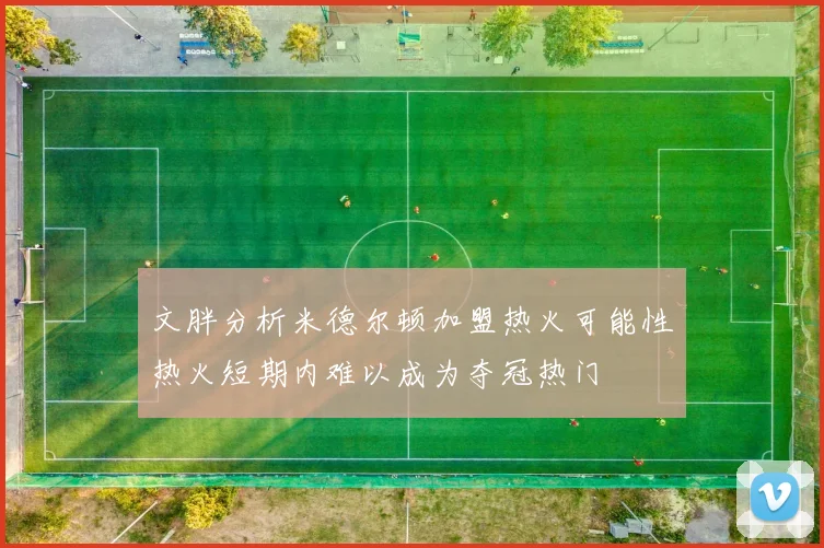 文胖分析米德尔顿加盟热火可能性热火短期内难以成为夺冠热门