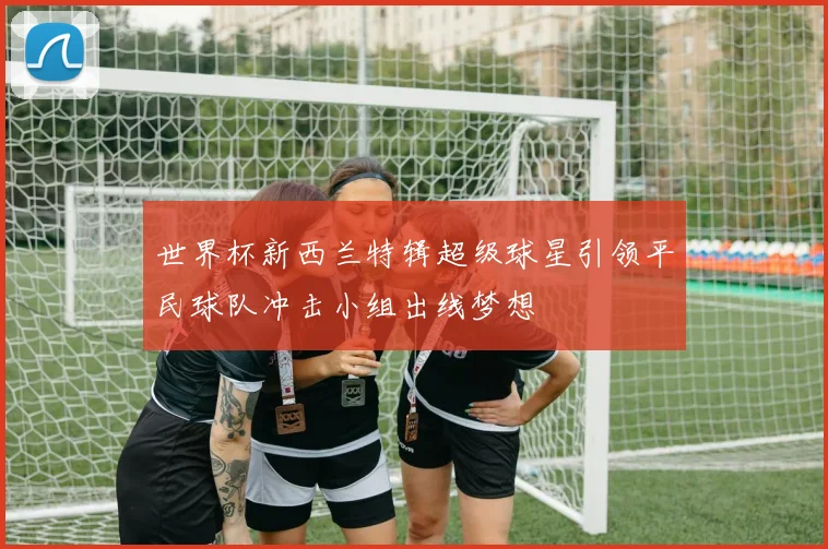 世界杯新西兰特辑超级球星引领平民球队冲击小组出线梦想