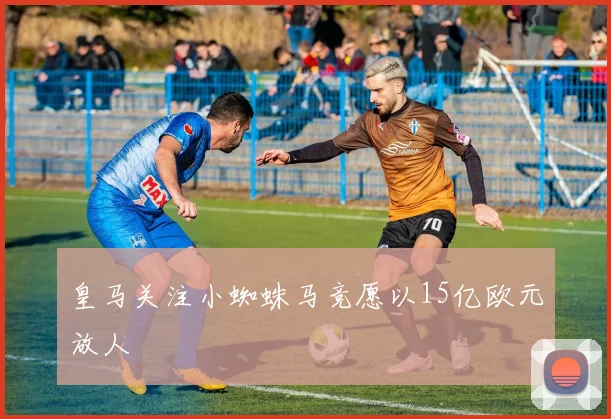 皇马关注小蜘蛛马竞愿以15亿欧元放人