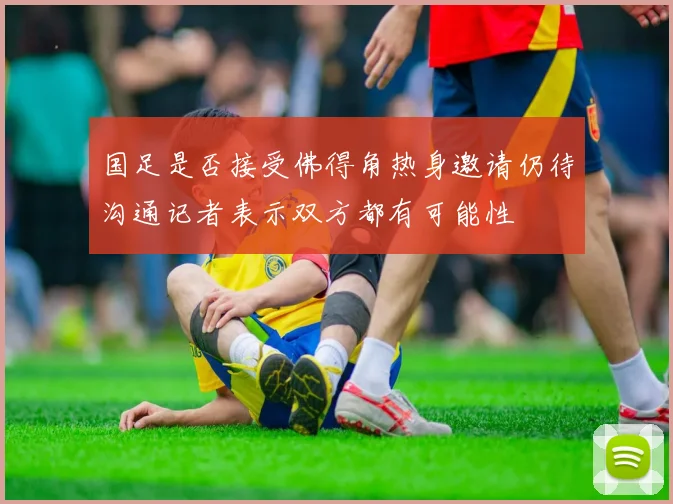 国足是否接受佛得角热身邀请仍待沟通记者表示双方都有可能性